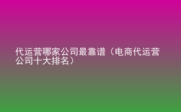  代運(yùn)營(yíng)哪家公司最靠譜（電商代運(yùn)營(yíng)公司十大排名）