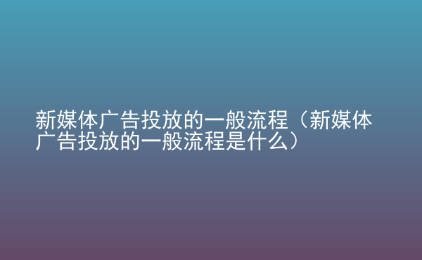  新媒體廣告投放的一般流程（新媒體廣告投放的一般流程是什么）