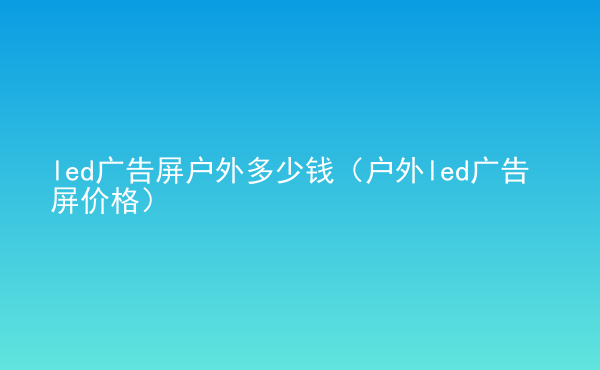  led廣告屏戶外多少錢（戶外led廣告屏價(jià)格）