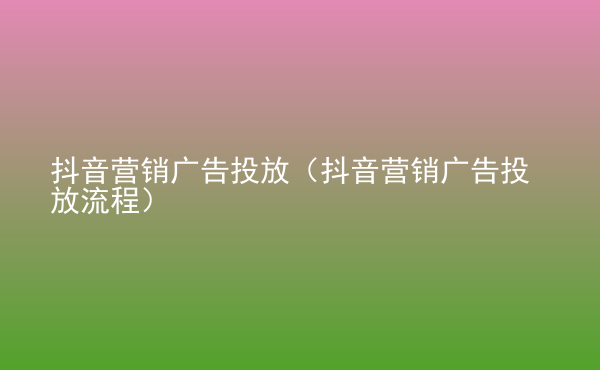  抖音營銷廣告投放（抖音營銷廣告投放流程）