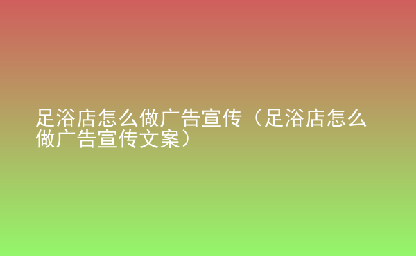  足浴店怎么做廣告宣傳（足浴店怎么做廣告宣傳文案）