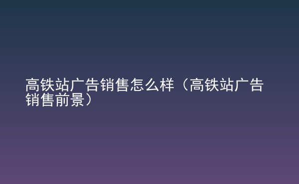  高鐵站廣告銷(xiāo)售怎么樣（高鐵站廣告銷(xiāo)售前景）