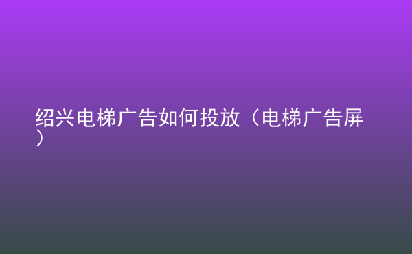  紹興電梯廣告如何投放（電梯廣告屏）