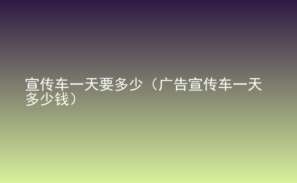  宣傳車一天要多少（廣告宣傳車一天多少錢）