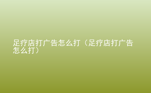  足療店打廣告怎么打（足療店打廣告怎么打）