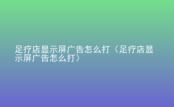  足療店顯示屏廣告怎么打（足療店顯示屏廣告怎么打）