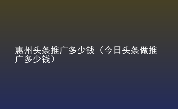  惠州頭條推廣多少錢（今日頭條做推廣多少錢）