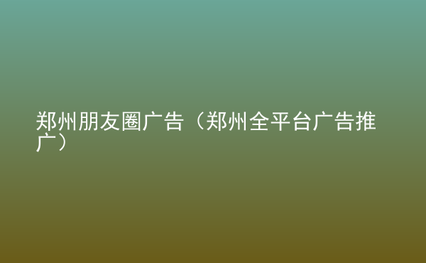  鄭州朋友圈廣告（鄭州全平臺廣告推廣）