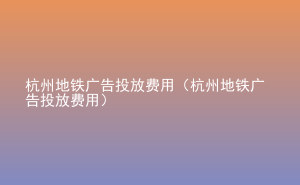  杭州地鐵廣告投放費(fèi)用（杭州地鐵廣告投放費(fèi)用）