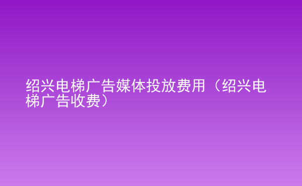  紹興電梯廣告媒體投放費(fèi)用（紹興電梯廣告收費(fèi)）