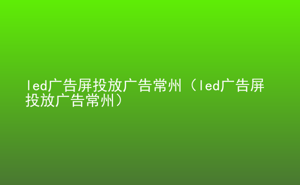  led廣告屏投放廣告常州（led廣告屏投放廣告常州）