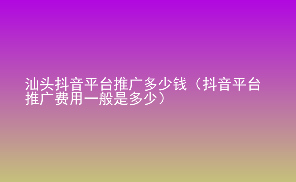  汕頭抖音平臺推廣多少錢（抖音平臺推廣費(fèi)用一般是多少）