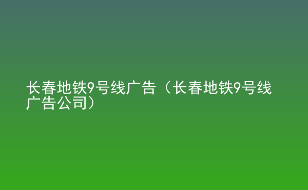  長(zhǎng)春地鐵9號(hào)線廣告（長(zhǎng)春地鐵9號(hào)線廣告公司）