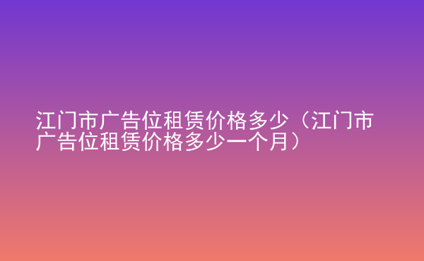  江門市廣告位租賃價格多少（江門市廣告位租賃價格多少一個月）