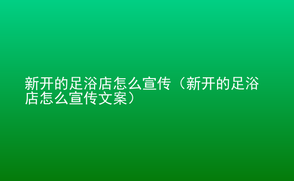  新開的足浴店怎么宣傳（新開的足浴店怎么宣傳文案）