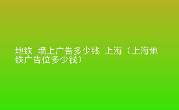  地鐵 墻上廣告多少錢 上海（上海地鐵廣告位多少錢）