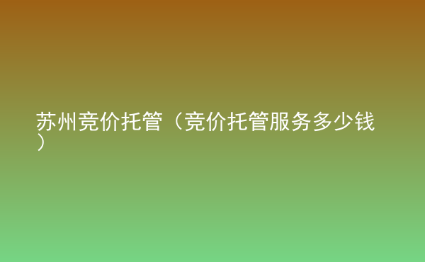  蘇州競價托管（競價托管服務(wù)多少錢）