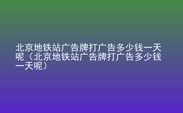  北京地鐵站廣告牌打廣告多少錢一天呢（北京地鐵站廣告牌打廣告多少錢一天呢）