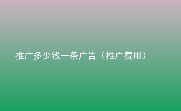  推廣多少錢一條廣告（推廣費(fèi)用）