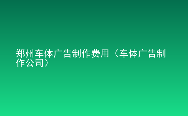  鄭州車體廣告制作費(fèi)用（車體廣告制作公司）