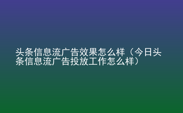  頭條信息流廣告效果怎么樣（今日頭條信息流廣告投放工作怎么樣）