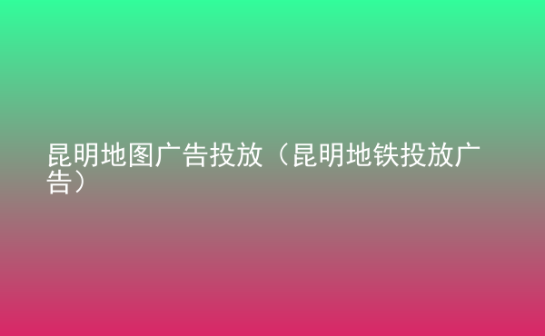  昆明地圖廣告投放（昆明地鐵投放廣告）