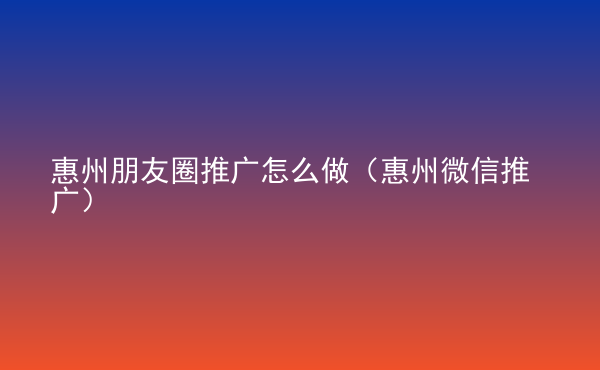  惠州朋友圈推廣怎么做（惠州微信推廣）