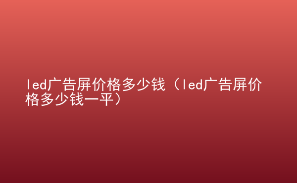  led廣告屏價格多少錢（led廣告屏價格多少錢一平）