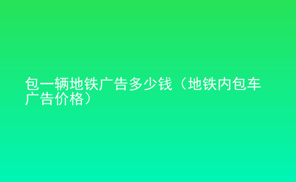  包一輛地鐵廣告多少錢（地鐵內(nèi)包車廣告價格）