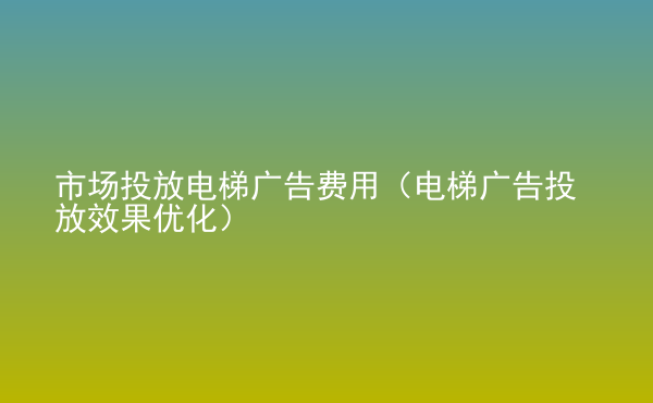  市場投放電梯廣告費(fèi)用（電梯廣告投放效果優(yōu)化）