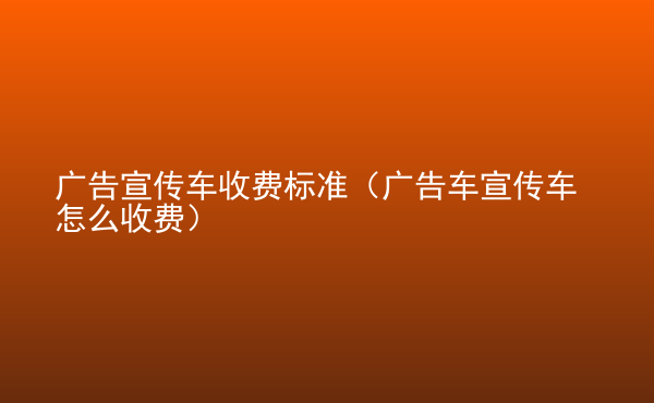  廣告宣傳車收費(fèi)標(biāo)準(zhǔn)（廣告車宣傳車怎么收費(fèi)）