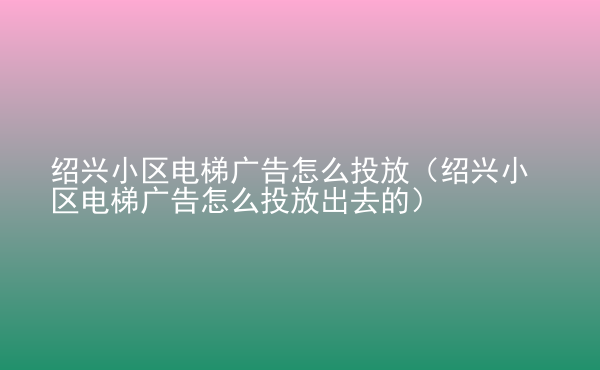  紹興小區(qū)電梯廣告怎么投放（紹興小區(qū)電梯廣告怎么投放出去的）