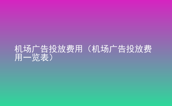  機(jī)場(chǎng)廣告投放費(fèi)用（機(jī)場(chǎng)廣告投放費(fèi)用一覽表）