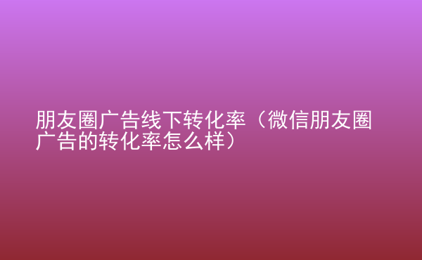  朋友圈廣告線下轉(zhuǎn)化率（微信朋友圈廣告的轉(zhuǎn)化率怎么樣）