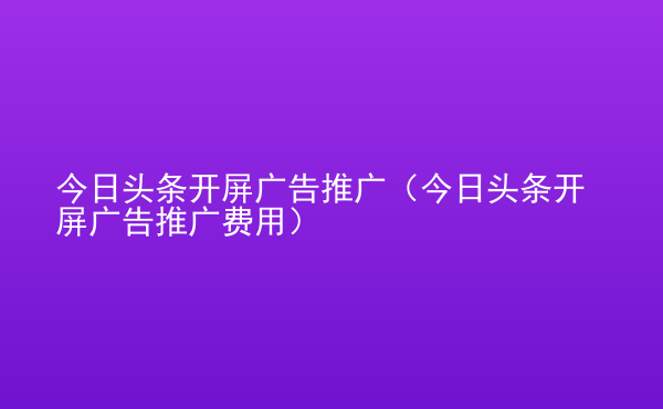  今日頭條開屏廣告推廣（今日頭條開屏廣告推廣費(fèi)用）