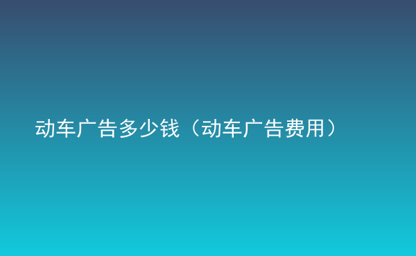  動車廣告多少錢（動車廣告費(fèi)用）