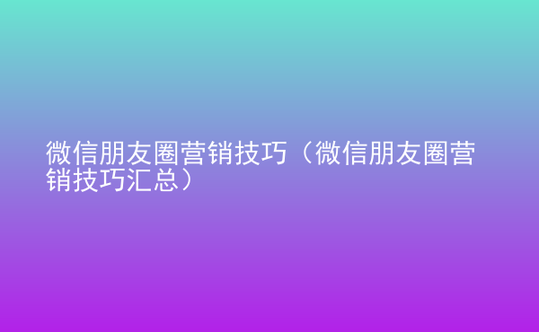  微信朋友圈營銷技巧（微信朋友圈營銷技巧匯總）