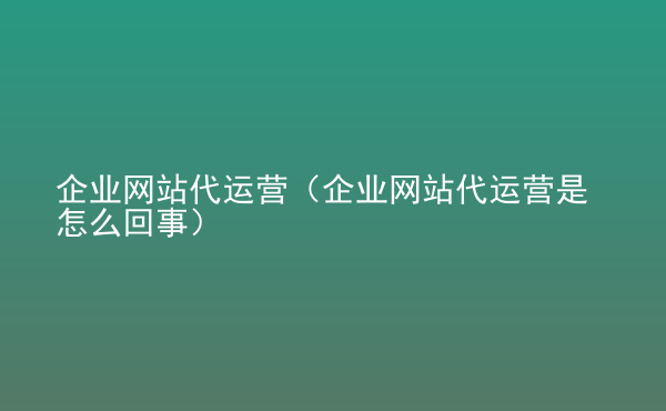  企業(yè)網(wǎng)站代運營（企業(yè)網(wǎng)站代運營是怎么回事）