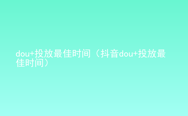  dou+投放最佳時間（抖音dou+投放最佳時間）