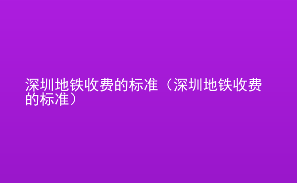  深圳地鐵收費的標準（深圳地鐵收費的標準）