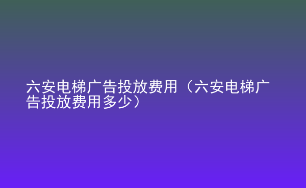  六安電梯廣告投放費(fèi)用（六安電梯廣告投放費(fèi)用多少）