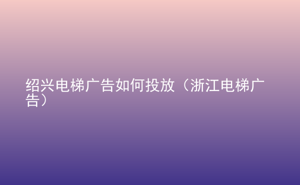  紹興電梯廣告如何投放（浙江電梯廣告）