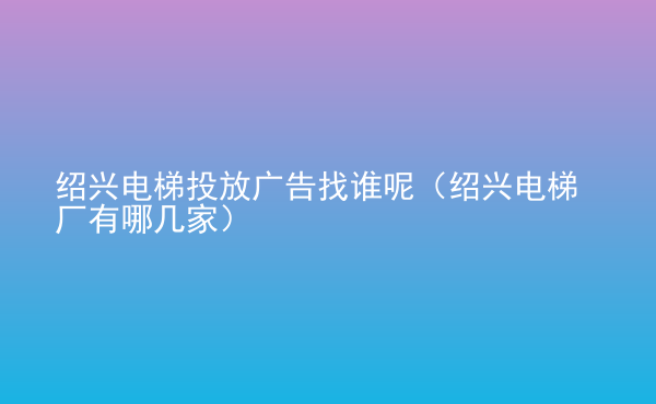  紹興電梯投放廣告找誰呢（紹興電梯廠有哪幾家）