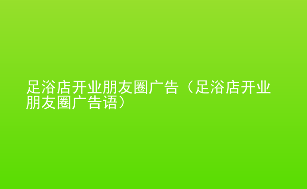  足浴店開業(yè)朋友圈廣告（足浴店開業(yè)朋友圈廣告語）