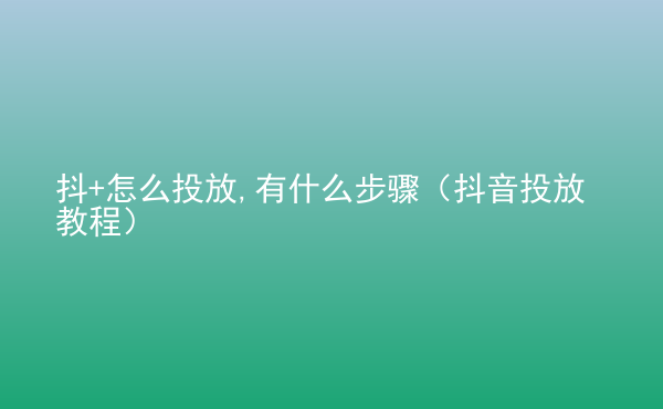  抖+怎么投放,有什么步驟（抖音投放教程）