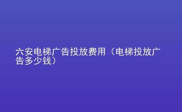  六安電梯廣告投放費(fèi)用（電梯投放廣告多少錢）