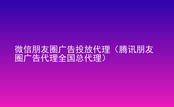  微信朋友圈廣告投放代理（騰訊朋友圈廣告代理全國(guó)總代理）