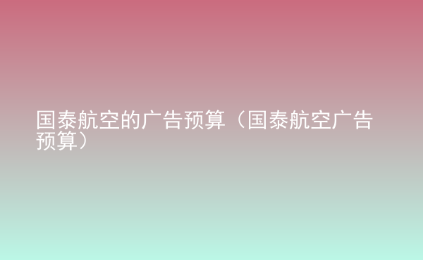  國(guó)泰航空的廣告預(yù)算（國(guó)泰航空廣告預(yù)算）