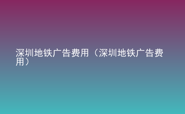  深圳地鐵廣告費(fèi)用（深圳地鐵廣告費(fèi)用）