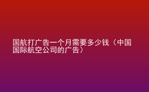  國航打廣告一個月需要多少錢（中國國際航空公司的廣告）